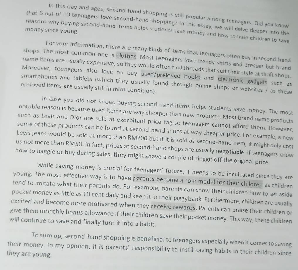 In this day and ages, second-hand shopping is still popular among teenagers. Did you know
that 6 out of 10 teenagers love second-hand shopping? In this essay, we will delve deeper into the
money since young.
reasons why buying second-hand items helps students save money and how to train children to save
For your information, there are many kinds of items that teenagers often buy in second-hand
shops. The most common one is clothes. Most teenagers love trendy shirts and dresses but brand
name items are usually expensive, so they would often find threads that suit their style at thrift shops.
Moreover, teenagers also love to buy used/preloved books and electronic gadgets such as
smartphones and tablets (which they usually found through online shops or websites / as these
preloved items are usually still in mint condition).
In case you did not know, buying second-hand items helps students save money. The most
notable reason is because used items are way cheaper than new products. Most brand name products
such as Levis and Dior are sold at exorbitant price tag so teenagers cannot afford them. However,
some of these products can be found at second-hand shops at way cheaper price. For example, a new
Levis jeans would be sold at more than RM200 but if it is sold as second-hand item, it might only cost
us not more than RM50. In fact, prices at second-hand shops are usually negotiable. If teenagers know
how to haggle or buy during sales, they might shave a couple of ringgit off the original price.
While saving money is crucial for teenagers' future, it needs to be inculcated since they are
young. The most effective way is to have parents become a role model for their children as children
tend to imitate what their parents do. For example, parents can show their children how to set aside
pocket money as little as 10 cent daily and keep it in their piggybank. Furthermore, children are usually
excited and become more motivated when they receive rewards. Parents can praise their children or
give them monthly bonus allowance if their children save their pocket money. This way, these children
will continue to save and finally turn it into a habit.
To sum up, second-hand shopping is beneficial to teenagers especially when it comes to saving
their money. In my opinion, it is parents' responsibility to instil saving habits in their children since
they are young.