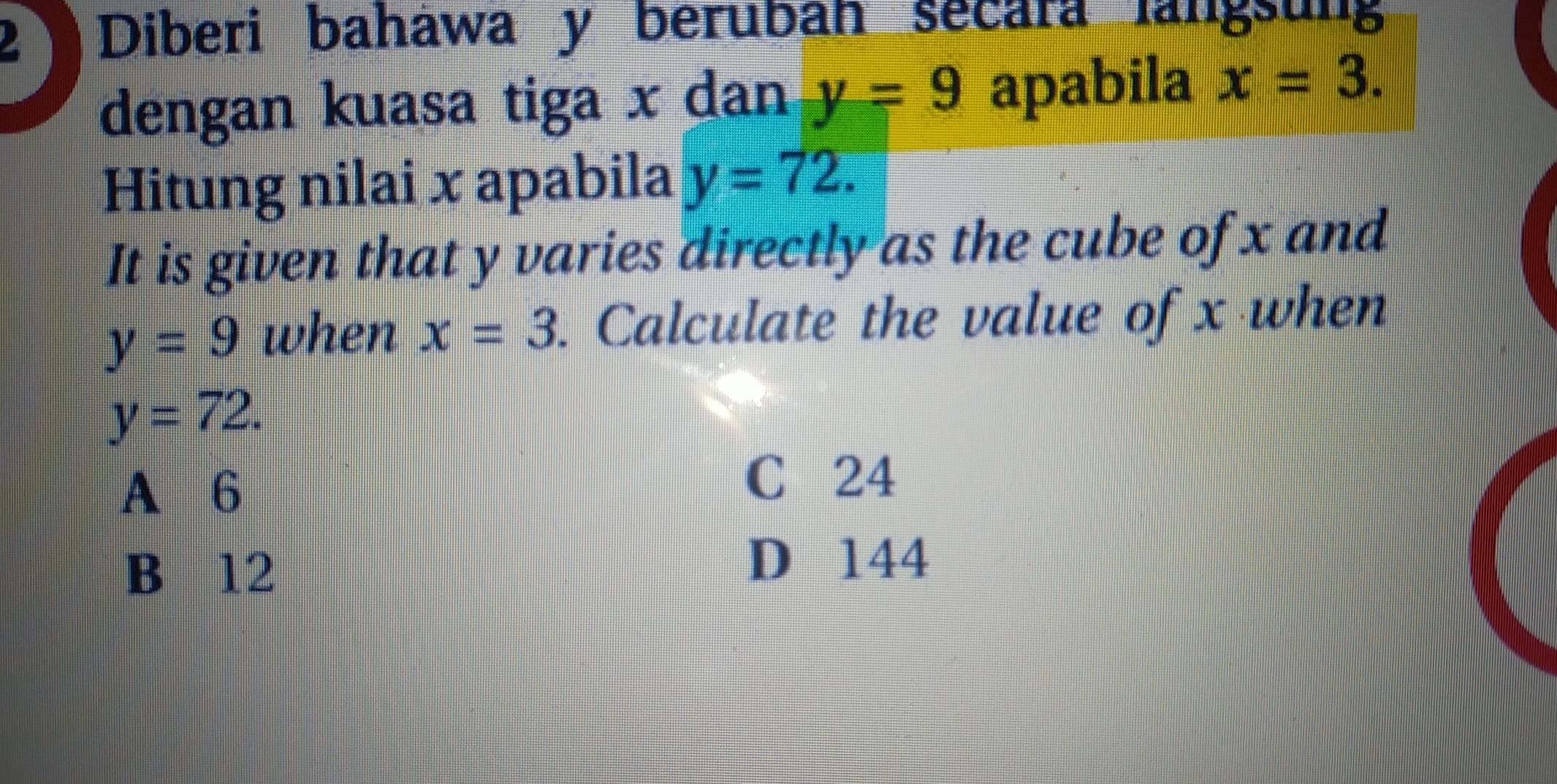 Diberi baháwa y berubah secara langsung
dengan kuasa tiga x dan y=9 apabila x=3. 
Hitung nilai x apabila y=72. 
It is given that y varies directly as the cube of x and
y=9 when x=3. Calculate the value of x when
y=72.
A 6
C 24
B 12
D 144