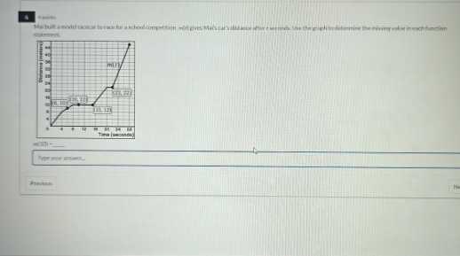 poists 
statement. Mai built a model racecar to race for a school competition. w(I gives Mai's car's distance after r seconds. Use the graph to defermine the missing value in each function
40
16
m(t)
20
CH2,22°
H
-710,121
16,10)
' 115, 128
20 24 H 
c 4 B 12 18 Time (seconds)
m(20)- _ 
Type your answer. 
Previous 
N