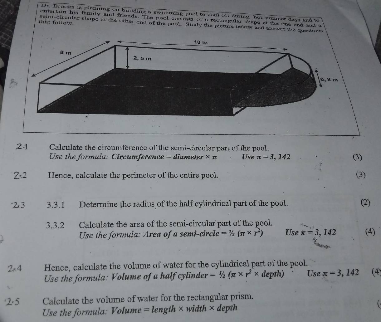 Dr. Brooks is planning on building a swimming pool to cool off during hot summer days and to 
entertain his family and friends. The pool consists of a rectangular shape at the one end and a 
that follow. 
semi-circular shape at the other end of the pool. Study the picture below and answer the questions 
21 Calculate the circumference of the semi-circular part of the pool. 
Use the formula: Circumference = dian 1eter . * π Use π =3,142 (3) 
2· 2 Hence, calculate the perimeter of the entire pool. (3) 
23 3.3.1 Determine the radius of the half cylindrical part of the pool. (2) 
3.3.2 Calculate the area of the semi-circular part of the pool. 
Use the formula: Area of a semi-circle =1/2(π * r^2) Use π =3,142 (4) 
2· 4 Hence, calculate the volume of water for the cylindrical part of the pool. 
Use the formula: Volume of a half cylinder =1/2(π * r^2* depth) Use π =3,142 (4) 
'2.5 Calculate the volume of water for the rectangular prism. 
Use the formula: Volume =len gth × width × depth