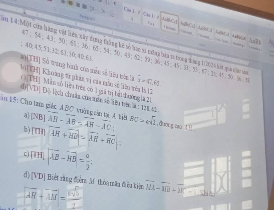 A Câu l: A AaBbCcI
Paregrach
1 , , AaBbCc1 AaBbCc1 AaBbCc1 Aa&bcc AaBb
1 Normal T Normal.. I Homal_... I Ho Spaci... Hrading ! I inrading
Tu 14: Một cửa hàng vật liêu xây dựng thống kê số bao xỉ mãng bản ra trong tháng 1/2024 kết quả như san 47; 54; 43; 50; 61; 36; 65 ； 54; 50 ； 43 ； 62; 9 : 36 : 45; 45; 33; 53; 67; 21; 45; 50; 36; 58
Stpes
; 40; 45; 51; 32; 63; 30; 40; 63.
a)[TH] Số trung binh của mẫu số liệu trên là overline x=47, 65.
b)[TH] Khoảng tử phân vị của mẫu số liệu trên là 12
c)[TH] Mẫu số liệu trên có 1 giá trị bắt thường là 21
d)[VD] Độ lệch chuẩn của mẫu số liệu trên là : 128, 42.
ău 15: Cho tam giác ABC vuông cân tại A biết BC=asqrt(2) , đường cao A H.
a)
b) [NB]overline AH-overline AB=overline AH-overline AC.;
I
[TH]|overline AH+overline HB|=|overline AH+overline HC|∴
c) [TH]|overline AB-overline HB|= a/2 ;
d) [VD] Biết rằng điểm Mỹ thỏa mãn điều kiện vector MA-vector MB+vector MC=0 Khi đo
|overline AH+overline AM|= asqrt(5)/2 