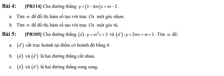 [PR114] Cho đường thắng y=(1-4m)x+m-2. 
a. Tìm m đề đồ thị hàm số tạo với trục Ox một góc nhọn.
b. Tìm m để đồ thị hàm số tạo với trục Ox một góc tù.
Bài 5: [PR105] Cho đường thắng (d):y=m^2x+3 và (d'):y=2mx+m+1. Tìm m để:
a. (d') cắt trục hoành tại điểm có hoành độ bằng 4.
b. (d) và (d') là hai đường thắng cắt nhau.
c. (d) và (d') là hai đường thắng song song.