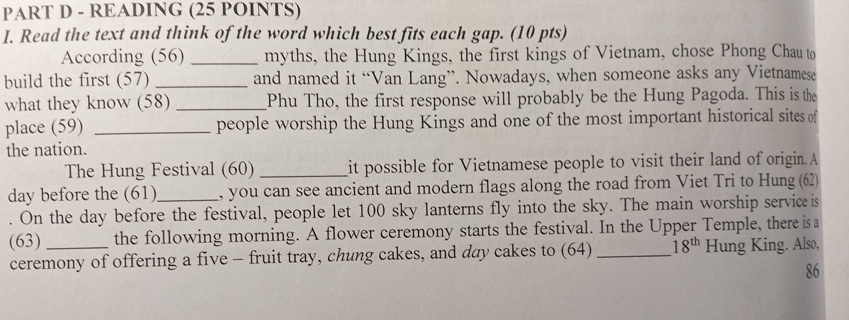 READING (25 POINTS) 
I. Read the text and think of the word which best fits each gap. (10 pts) 
According (56) _myths, the Hung Kings, the first kings of Vietnam, chose Phong Chau to 
build the first (57) _and named it “Van Lang”. Nowadays, when someone asks any Vietnamese 
what they know (58) _Phu Tho, the first response will probably be the Hung Pagoda. This is the 
place (59) _people worship the Hung Kings and one of the most important historical sites of 
the nation. 
The Hung Festival (60) _it possible for Vietnamese people to visit their land of origin. A 
day before the (61)_ , you can see ancient and modern flags along the road from Viet Tri to Hung (62) 
. On the day before the festival, people let 100 sky lanterns fly into the sky. The main worship service is 
(63) _the following morning. A flower ceremony starts the festival. In the Upper Temple, there is a
18^(th)
ceremony of offering a five - fruit tray, chung cakes, and day cakes to (64) _Hung King. Also, 
86