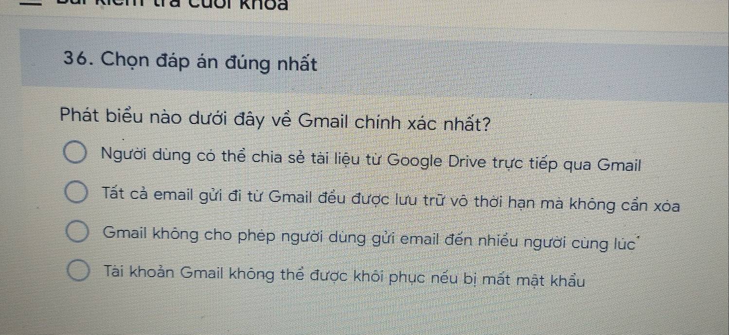 Chọn đáp án đúng nhất
Phát biểu nào dưới đây về Gmail chính xác nhất?
Người dùng có thể chia sẻ tài liệu từ Google Drive trực tiếp qua Gmail
Tất cả email gửi đi từ Gmail đều được lưu trữ vô thời hạn mà không cần xóa
Gmail không cho phép người dùng gửi email đến nhiều người cùng lúc'
Tài khoản Gmail không thể được khôi phục nếu bị mất mật khẩu