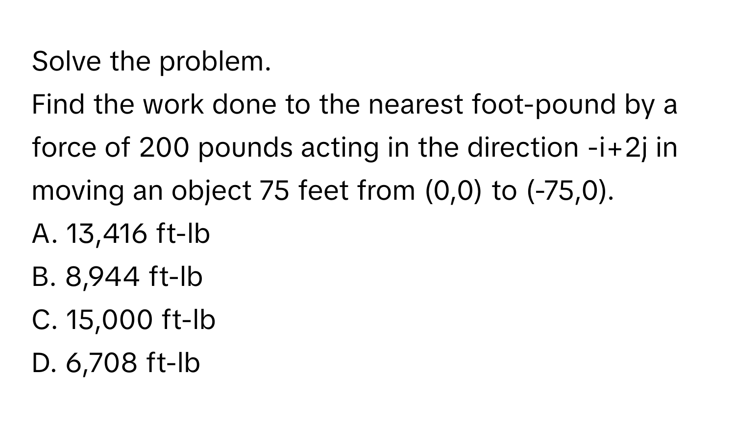 Solve the problem. 
Find the work done to the nearest foot-pound by a force of 200 pounds acting in the direction -i+2j in moving an object 75 feet from (0,0) to (-75,0). 
A. 13,416 ft-lb 
B. 8,944 ft-lb 
C. 15,000 ft-lb 
D. 6,708 ft-lb