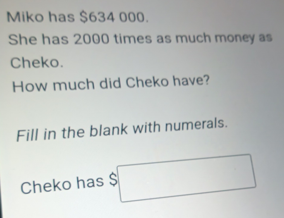 Miko has $634 000. 
She has 2000 times as much money as 
Cheko. 
How much did Cheko have? 
Fill in the blank with numerals. 
Cheko has $□