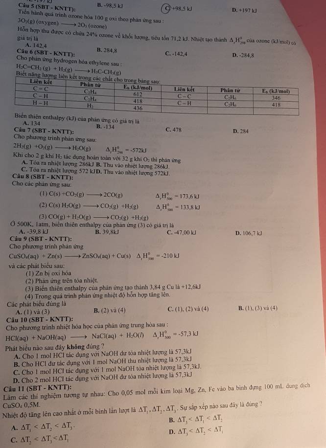 (SBT - KNTT): B. -98,5 kJ C +98,5kJ D. +197 kJ
Tiến hành quá trình ozone hóa 100 g oxi theo phản ứng sau :
3O;(g) (oxygen) —→ 2O₃ (ozone)
Hỗn hợp thu được có chứa 24% ozone về khổi lượng, tiêu tồn 71,2 kJ. Nhiệt tạo thánh △ _rH_(299)^0 của ozone (kJ/mol) có
già trị là
A. 142,4
Câu (SBT-KNTT): B. 284,8 C. -142,4 D. -284,8
Cho phán ứng hydrogen hóa ethylene sau :
C-CH_3(g)
H_2C=CH_2(g)+H_2(g)to H Biết năng lượ
alpy A. 134 k D của phân ứng có giả trị là
B. -134
Câu 7 (SBT - KNTT): C. 478 D. 284
Cho phương trình phản ứng sau:
2H_2(g)+O_2(g) H_2O(g) ^ H_(201)^0=-572kJ
Khi cho 2 g khí H_3 tác dụng hoàn toàn với 32 g khí O₂ thì phân ứng
A. Tôa ra nhiệt lượng 286kJ B. Thu vào nhiệt lượng 286kJ.
C. Tỏa ra nhiệt lượng 572 kJD. Thu vào nhiệt lượng 572kJ.
Câu 8 (SBT - KNTT):
Cho các phản ứng sau:
(1) C(s)+CO_2(g)to 2CO(g) A. H_(500)^0=173.6kJ
(2) C(s)H_2O(g)to CO_2(g)+H_2(g) ^ H_(500)°=133.8kJ
(3) CO(g)+H_2O(g)to CO_2(g)+H_2(g)
Ở 500K, 1atm, biển thiên enthalpy của phản ứng (3) có giá trị là
A. -39,8 kJ B. 39,8kJ C. -47,00 kJ D. 106,7 kJ
Cá 9(SBT-KNTT)
Cho phương trình phản ứng
CuSO_4(aq)+Zn(s)to ZnSO_4(aq)+Cu(s)△ ,H_(500)^0=-210kJ
và các phát biểu sau:
(1) Zn bị oxi hóa
(2) Phân ứng trên tỏa nhiệt.
(3) Biến thiên enthalpy của phản ứng tạo thành 3,84gCuld+12,6kJ
(4) Trong quá trình phản ứng nhiệt độ hỗn hợp tăng lên.
Các phát biểu đủng là C. (1) ( 2)sqrt(a)(4) B. (1), (3) vã (4)
A. (1) và (3) B. (2) sqrt(a)(4)
Câu 10(SBT-KNTT):
Cho phương trình nhiệt hóa học của phản ứng trung hòa sau :
HCl(aq)+NaOH(aq)to NaCl(aq)+H_2O(l) △ _rH_(500)°=-57,3kJ
Phát biểu nào sau đây không đúng ?
A. Cho 1 mol HCl tác dụng với NaOH dư tỏa nhiệt lượng là 57,3kJ
B. Cho HCl dư tác dụng với 1 mol NaOH thu nhiệt lượng là 57,3kJ
C. Cho 1 mol HCl tác dụng với 1 mol NaOH tỏa nhiệt lượng là 57,3kJ.
D. Cho 2 mol HCl tác dụng với NaOH dư tỏa nhiệt lượng là 57,3kJ
Câu 11 (SBT - KNTT):
Lảm các thí nghiệm tương tự nhau: Cho 0,05 mol mỗi kim loại Mg, Zn, Fe vào ba binh đựng 100 mL dung dịch
CuSO₂ 0,5M.
Nhiệt độ tăng lên cao nhất ở mỗi binh lằn lượt là △ T_1,△ T_2,△ T_3 Sự sắp xếp nào sau đây là đúng ?
B. △ T_3
A. △ T_1
D. △ T_3
C. △ T_2