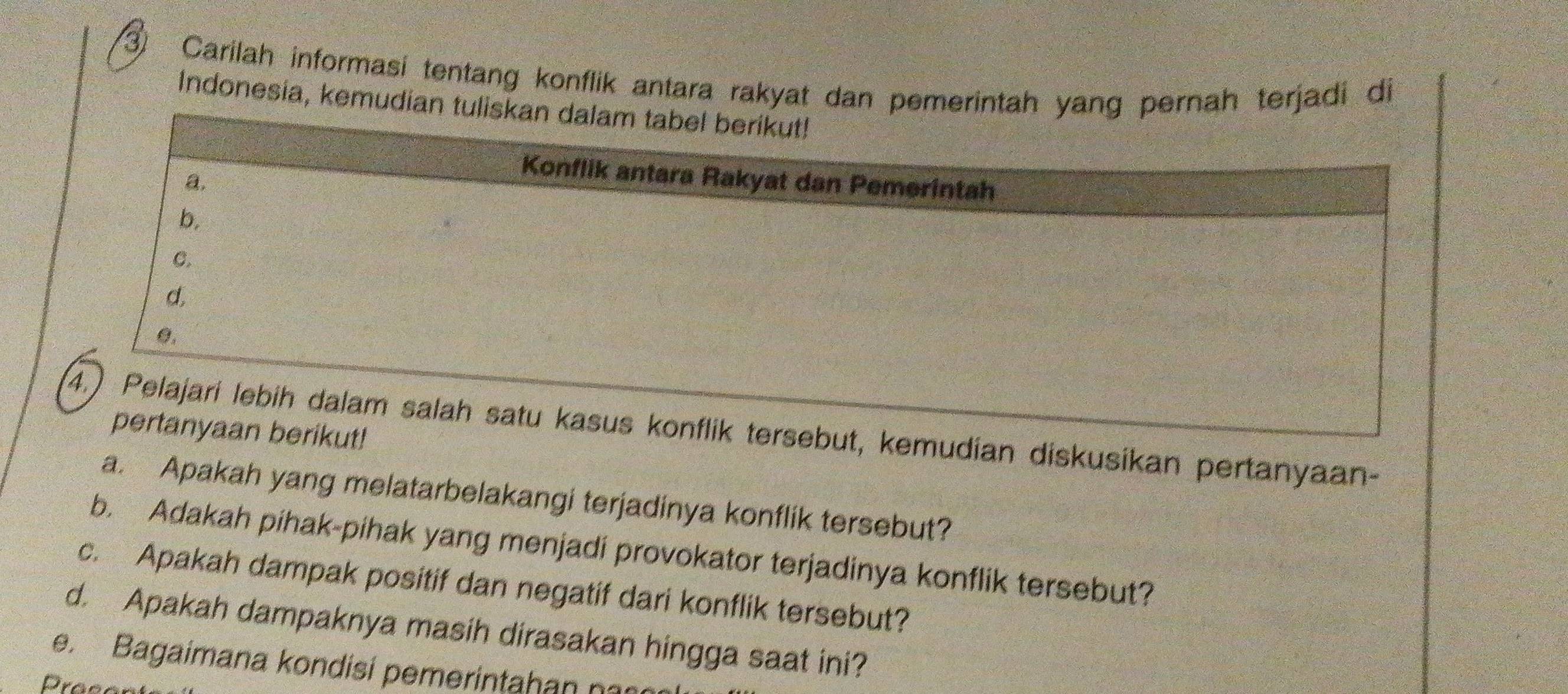 ③ Carilah informasi tentang konflik antara rakyat dan pemerintah yang pernah terjadi di 
Indonesia, kemudian tulis 
kemudian diskusikan pertanyaan- 
a. Apakah yang melatarbelakangi terjadinya konflik tersebut? 
b. Adakah pihak-pihak yang menjadi provokator terjadinya konflik tersebut? 
c. Apakah dampak positif dan negatif dari konflik tersebut? 
d. Apakah dampaknya masih dirasakan hingga saat ini? 
e. Bagaimana kondisí pemerintahan na