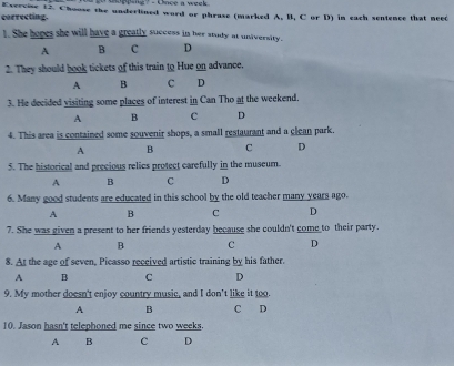 oopping? -Cace a week 
correcting. Exercise 12. Choose the underlined word or phrase (marked A, B, C or D) in each sentence that need
1. She hopes she will have a greatly success in her study at university.
A B c D
2. They should book tickets of this train to Hue on advance.
A B c D
3. He decided visiting some places of interest in Can Tho at the weekend.
A B c D
4. This area is contained some souvenir shops, a small restaurant and a clean park.
A B C D
5. The historical and precious relics protect carefully in the museum.
A B C D
6. Many good students are educated in this school by the old teacher many years ago.
A B C D
7. She was given a present to her friends yesterday because she couldn't come to their party.
A B C D
8. At the age of seven, Picasso received artistic training by his father.
A B C D
9. My mother doesn't enjoy country music, and I don't like it too
A B C D
10. Jason hasn't telephoned me since two weeks.
A B c D