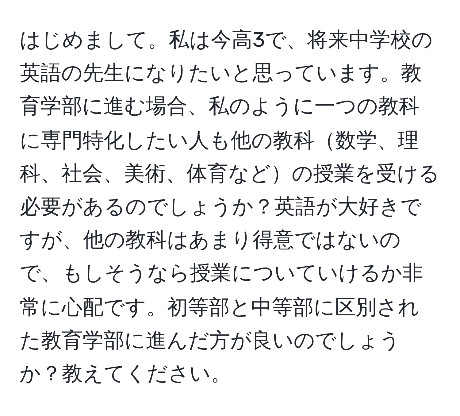 はじめまして。私は今高3で、将来中学校の英語の先生になりたいと思っています。教育学部に進む場合、私のように一つの教科に専門特化したい人も他の教科数学、理科、社会、美術、体育などの授業を受ける必要があるのでしょうか？英語が大好きですが、他の教科はあまり得意ではないので、もしそうなら授業についていけるか非常に心配です。初等部と中等部に区別された教育学部に進んだ方が良いのでしょうか？教えてください。