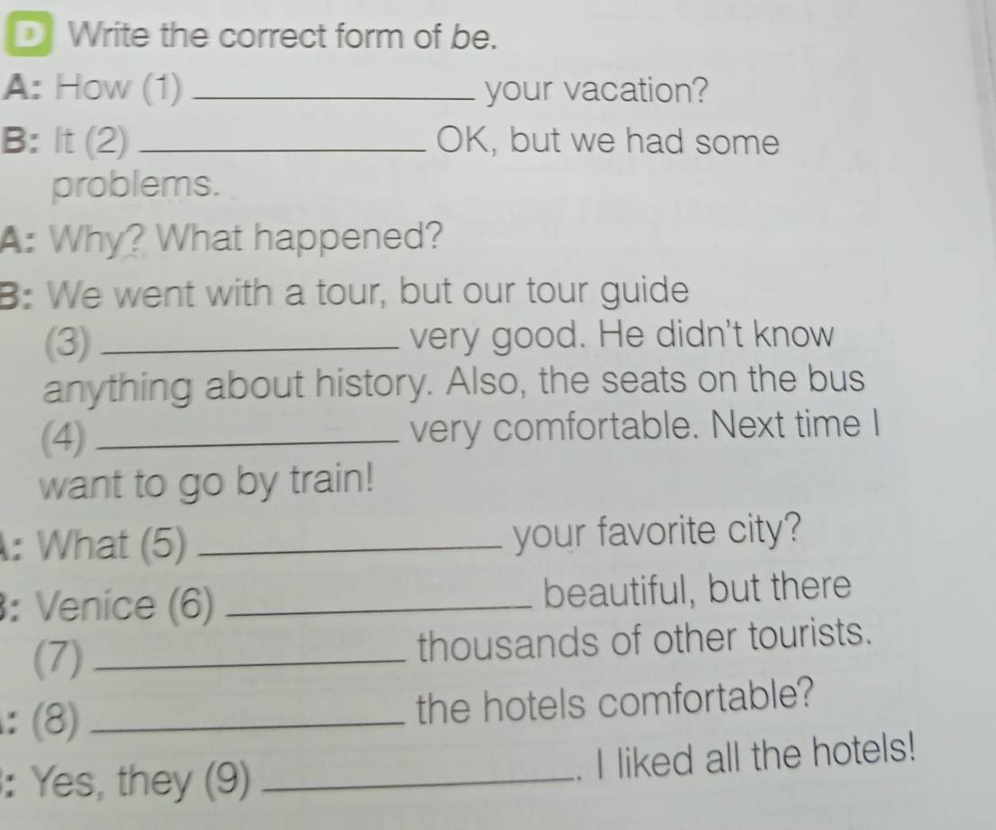 Write the correct form of be. 
A: How (1) _your vacation? 
B: It (2) _OK, but we had some 
problems. 
A: Why? What happened? 
B: We went with a tour, but our tour guide 
(3) _very good. He didn't know 
anything about history. Also, the seats on the bus 
(4) _very comfortable. Next time I 
want to go by train! 
: What (5) _your favorite city? 
: Venice (6) _beautiful, but there 
(7) _thousands of other tourists. 
: (8) _the hotels comfortable? 
: Yes, they (9)_ 
. I liked all the hotels!