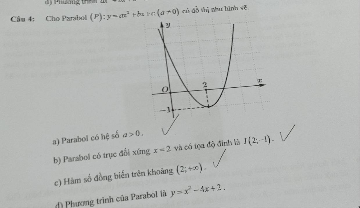 Phương trình 2t
Câu 4: Cho Parabol (P): y=ax^2+bx+c(a!= 0) có đồ thị như hình vẽ.
a) Parabol có hệ số a>0. 
b) Parabol có trục đối xứng x=2 và có tọa độ đỉnh là I(2;-1). 
c) Hàm số đồng biến trên khoảng (2;+∈fty ).
d) Phương trình của Parabol là y=x^2-4x+2.