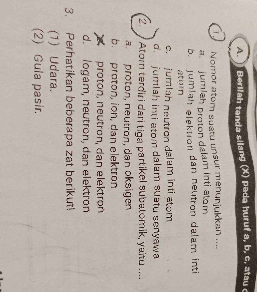 ) Berilah tanda silang (X) pada huruf a, b, c, atau 
1. Nomor atom suatu unsur menunjukkan ....
a. jumlah proton dalam inti atom
b. jumlah elektron dan neutron dalam inti
atom
c. jumlah neutron dalam inti atom
d. jumlah inti atom dalam suatu senyawa
2. Atom terdiri dari tiga partikel subatomik, yaitu ....
a. proton, neutron, dan oksigen
b. proton, ion, dan elektron
proton, neutron, dan elektron
d. logam, neutron, dan elektron
3. Perhatikan beberapa zat berikut!
(1) Udara.
(2) Gula pasir.