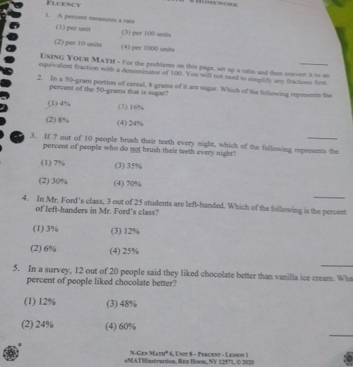 Fluency
B HOmeworw
_
1. A percent measures a rate
(1) per unit (3) per 100 units
(2) per 10 units (4) per 1000 units
USING Your MATH - For the problems on this page, set up a ratio and then convert it to an
equivalent fraction with a denominator of 100. You will not need to simplify any fractions first.
2. In a 50-gram portion of cereal, 8 grams of it are sugar. Which of the following represents the
percent of the 50-grams that is sugar?
(l) 4% (3) 16%
(2) 8% (4) 24%
3. If 7 out of 10 people brush their teeth every night, which of the following represents the
percent of people who do not brush their teeth every night?
(1) 7% (3) 35%
(2) 30% (4) 70%
_
4. In Mr. Ford’s class, 3 out of 25 students are left-handed. Which of the following is the percent
of left-handers in Mr. Ford’s class?
(1) 3% (3) 12%
(2) 6% (4) 25%
_
5. In a survey, 12 out of 20 people said they liked chocolate better than vanilla ice cream. Wha
percent of people liked chocolate better?
(1) 12% (3) 48%
_
(2) 24% (4) 60%
N-Gen M_Am^2 6, Unit 8 - Percent - Lesson 1
eMATHinstruction, Red HоOк, NY 12571, © 2020