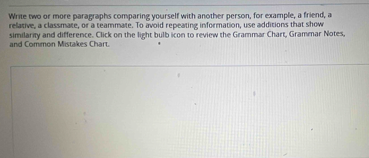 Write two or more paragraphs comparing yourself with another person, for example, a friend, a 
relative, a classmate, or a teammate. To avoid repeating information, use additions that show 
similarity and difference. Click on the light bulb icon to review the Grammar Chart, Grammar Notes, 
and Common Mistakes Chart.