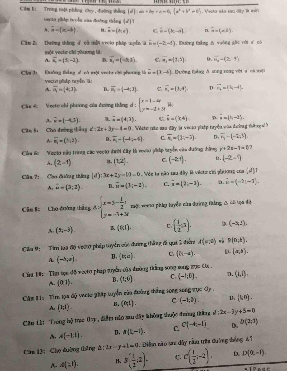 Tí: Trình Thị Hoài Hình Học 10
Cầu 1: Trong mặt phẳng Oxy , đường thẳng (ơ): ax+by+c=0,(a^2+b^2!= 0). Vectơ nào sau đây là một
vecto pháp tuyển của đường thẳng (ư)?
A. overline n=(a;-b). B. overline n=(b;a). C. overline n=(b;-a). D. vector n=(a;b).
Câu 2: Đường thằng đ có một vectơ pháp tuyến là overline n=(-2;-5). Đường thẳng Δ vuông gốc với d có
một vectơ chi phương là:
A. overline u_1=(5;-2). B. overline u_2=(-5;2). C. vector u_3=(2;5). D. overline u_4=(2;-5).
Câu 3: a Đường thẳng ơ cỏ một vectơ chỉ phương là vector u=(3;-4) , Đường thẳng Δ song song với đ có một
vectơ pháp tuyến là:
A. overline n_1=(4;3). B. vector n_2=(-4;3). C. overline n_3=(3;4). D. overline n_4=(3;-4).
Câu 4: Vectơ chỉ phương của đường thẳng d : beginarrayl x=1-4t y=-2+3tendarray. là:
A. overline u=(-4;3). B. vector u=(4;3). C. overline u=(3;4). D. vector u=(1;-2).
Câu 5: Cho đường thẳng d : 2x+3y-4=0. Véctơ nào sau đây là véctơ pháp tuyển của đường thẳng d ?
A. overline n_1=(3;2). B. overline n_1=(-4;-6). C. vector n_1=(2;-3). D. vector n_1=(-2;3).
Câu 6: Vectơ nào trong các vectơ dưới đây là vectơ pháp tuyến của đường thẳng y+2x-1=0 ？
B.
A. (2;-1). (1;2).
C. (-2,1). D. (-2;-1).
Câu 7: Cho đường thẳng (d):3x+2y-10=0. Véc tơ nào sau đây là véctơ chi phương của (d)?
A. vector u=(3;2). B. overline u=(3;-2). C. vector u=(2;-3). D. vector u=(-2;-3).
Câu 8: Cho đường thẳng △ :beginarrayl x=5- 1/2 t y=-3+3tendarray. m một vectơ pháp tuyến của đường thẳng Δ có tọa độ
A. (5;-3).
B. (6;1).
C. ( 1/2 ;3). D. (-5;3).
Câu 9: Tìm tọa độ vectơ pháp tuyến của đường thẳng đi qua 2 điểm A(a;0) và B(0;b).
A. (-b;a).
B. (b;a). C. (b;-a). D. (a;b).
Câu 10: Tìm tọa độ vectơ pháp tuyến của đường thẳng song song trục Ox .
A. (0;1).
B. (1;0).
C. (-1;0). D. (1;1).
Câu 11: Tìm tọa độ vectơ pháp tuyến của đường thẳng song song trục Oy .
C. (-1;0). D. (1;0).
A. (1;1).
B. (0;1).
Câu 12: Trong hệ trục 0xy, điểm nào sau đây không thuộc đường thẳng d:2x-3y+5=0
A. A(-1;1). B. B(1;-1). C. C(-4;-1) D. D(2;3).
Câu 13: Cho đường thẳng △ :2x-y+1=0. Điểm nào sau đây nằm trên đường thẳng Δ?
A. A(1;1).
B. B( 1/2 ;2). C. C( 1/2 ;-2). D. D(0;-1).
5IPage