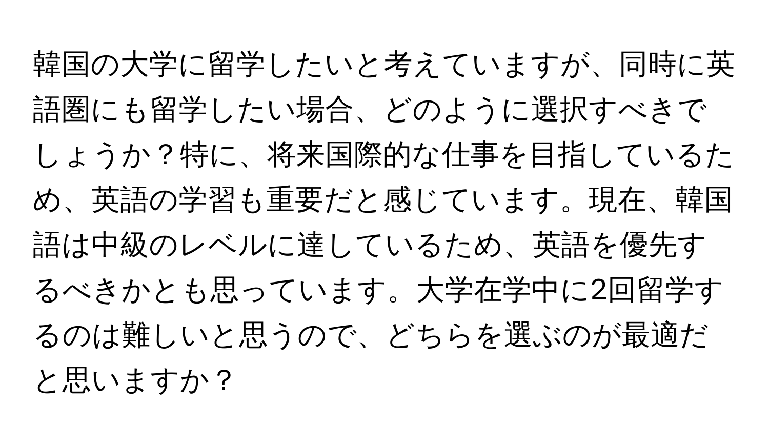 韓国の大学に留学したいと考えていますが、同時に英語圏にも留学したい場合、どのように選択すべきでしょうか？特に、将来国際的な仕事を目指しているため、英語の学習も重要だと感じています。現在、韓国語は中級のレベルに達しているため、英語を優先するべきかとも思っています。大学在学中に2回留学するのは難しいと思うので、どちらを選ぶのが最適だと思いますか？