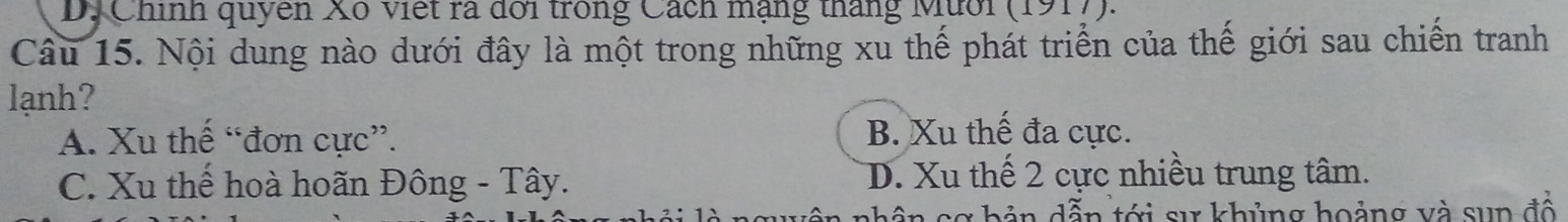 D. Chính quyên Xô việt ra đời trong Cách mạng tháng Mười (1917).
Câu 15. Nội dung nào dưới đây là một trong những xu thế phát triển của thế giới sau chiến tranh
lạnh?
A. Xu thế “đơn cực”.
B. Xu thế đa cực.
C. Xu thể hoà hoãn Đông - Tây. D. Xu thế 2 cực nhiều trung tâm.
nh ân sơ bản dẫn tới sự khủng hoảng và sup đổ