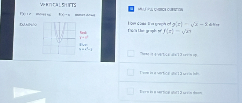 VERTICAL SHIFTS MULTIPLE CHOICE QUESTION
F(x)+c moves up F(x)-c moves down
EXAMPLES:How does the graph of g(x)=sqrt(x)-2 differ
d: from the graph of f(x)=sqrt(x) ?
y=x^2
ue:
y=x^2-3
There is a vertical shift 2 units up.
There is a vertical shift 2 units left.
There is a vertical shift 2 units down.