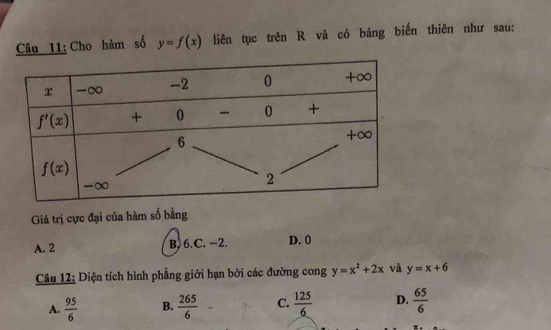 Cho hàm số y=f(x) liên tục trên R và có bảng biến thiên như sau:
Giá trị cực đại của hàm số bằng
A. 2 B. 6.C. −2. D. 0
Câu 12: Diện tích hình phẳng giởi hạn bởi các đường cong y=x^2+2x và y=x+6
D.
A.  95/6   265/6   125/6   65/6 
B.
C.