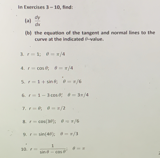 In Exercises 3-10 , find: 
(a)  dy/dx 
(b) the equation of the tangent and normal lines to the 
curve at the indicated θ -value. 
3. r=1; θ =π /4
4. r=cos θ; θ =π /4
5. r=1+sin θ; θ =π /6
6. r=1-3cos θ; θ =3π /4
7. r=θ; θ =π /2
8. r=cos (3θ ); θ =π /6
9. r=sin (4θ ); θ =π /3
10. r= 1/sin θ -cos θ  ; θ =π