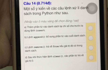 (0.714đ):
Một số ý kiến về các câu lệnh xử lí danh
sách trong Python như sau.
(Nhấp vào ở màu vàng đế chọn đùng / sai)
a) Thêm phần từ vào danh sách tại chi số cho trước ta
dùng lệnh insert.
b) Lệnh append () bố sung phần từ vào cuối danh sách.
c) Lệnh xemove () trá về Txue nếu giá trị đó có trong
danh sách.
d) Sau khi thức hiện lệnh c1eax (), các phần từ trá về
giá trị 0.