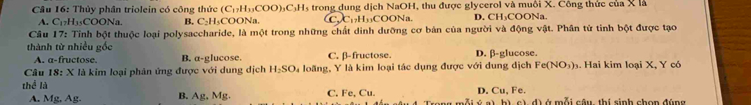 Thủy phân triolein có công thức (C_17H_33COO)_3C_3H_5 s trong dung dịch NaOH, thu được glycerol và muồi X. Công thức của X là
A. C_17H_35COONa. B. C_2H_5CC. C C 7H3 COO Na. D. CH₃COONa.
Câu 17: Tinh bột thuộc loại polysaccharide, là một trong những chất dinh dưỡng cơ bản của người và động vật. Phân tử tinh bột được tạo
thành từ nhiều gốc
A. a-fructose. B. a-glucose. C. β-fructose. D. β -glucose.
Câu 18:X X là kim loại phản ứng được với dung dịch H_2SO_4 loãng, Y là kim loại tác dụng được với dung dịch Fe(NO_3). Hai kim loại X, Y có
thể là
B. Ag, Mg D. Cu, Fe `.
A. Mg, Ag. C. Fe, Cu. mỗiú a ở mỗi câu, thí sinh chọn đúng