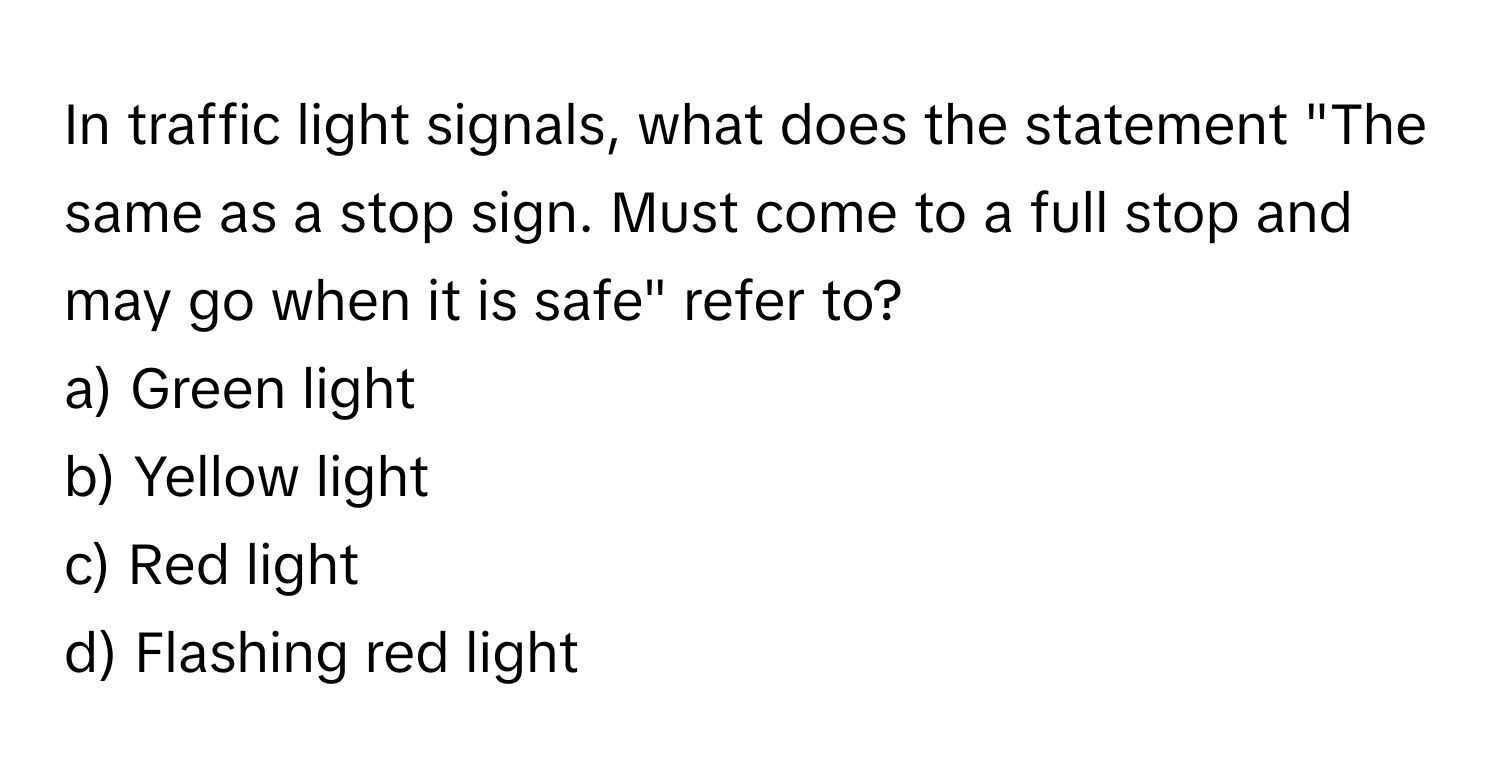 In traffic light signals, what does the statement "The same as a stop sign. Must come to a full stop and may go when it is safe" refer to?

a) Green light 
b) Yellow light 
c) Red light 
d) Flashing red light