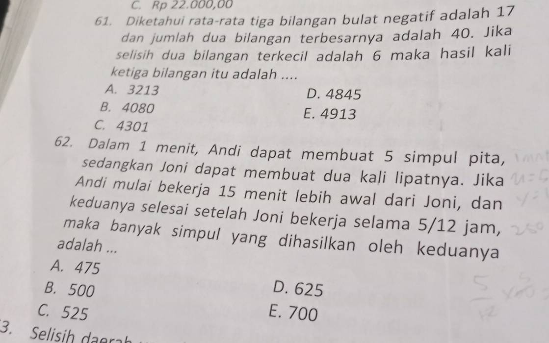 C. Rp 22.000,00
61. Diketahui rata-rata tiga bilangan bulat negatif adalah 17
dan jumlah dua bilangan terbesarnya adalah 40. Jika
selisih dua bilangan terkecil adalah 6 maka hasil kali
ketiga bilangan itu adalah ....
A. 3213 D. 4845
B. 4080
E. 4913
C. 4301
62. Dalam 1 menit, Andi dapat membuat 5 simpul pita,
sedangkan Joni dapat membuat dua kali lipatnya. Jika
Andi mulai bekerja 15 menit lebih awal dari Joni, dan
keduanya selesai setelah Joni bekerja selama 5/12 jam,
maka banyak simpul yang dihasilkan oleh keduanya
adalah ...
A. 475
B. 500 D. 625
C. 525 E. 700
3. Selisih daerah