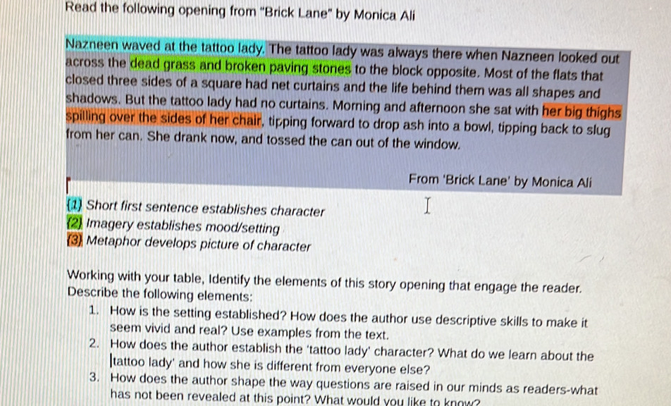 Read the following opening from ''Brick Lane" by Monica Ali 
Nazneen waved at the tattoo lady. The tattoo lady was always there when Nazneen looked out 
across the dead grass and broken paving stones to the block opposite. Most of the flats that 
closed three sides of a square had net curtains and the life behind them was all shapes and 
shadows. But the tattoo lady had no curtains. Morning and afternoon she sat with her big thighs 
spilling over the sides of her chair, tipping forward to drop ash into a bowl, tipping back to slug 
from her can. She drank now, and tossed the can out of the window. 
From 'Brick Lane' by Monica Ali 
1 Short first sentence establishes character 
2 Imagery establishes mood/setting 
3 Metaphor develops picture of character 
Working with your table, Identify the elements of this story opening that engage the reader. 
Describe the following elements: 
1. How is the setting established? How does the author use descriptive skills to make it 
seem vivid and real? Use examples from the text. 
2. How does the author establish the 'tattoo lady' character? What do we learn about the 
|tattoo lady' and how she is different from everyone else? 
3. How does the author shape the way questions are raised in our minds as readers-what 
has not been revealed at this point? What would you like to know?