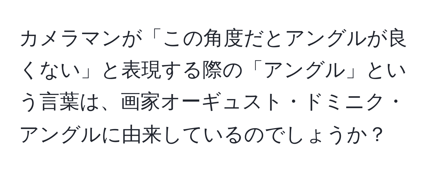 カメラマンが「この角度だとアングルが良くない」と表現する際の「アングル」という言葉は、画家オーギュスト・ドミニク・アングルに由来しているのでしょうか？