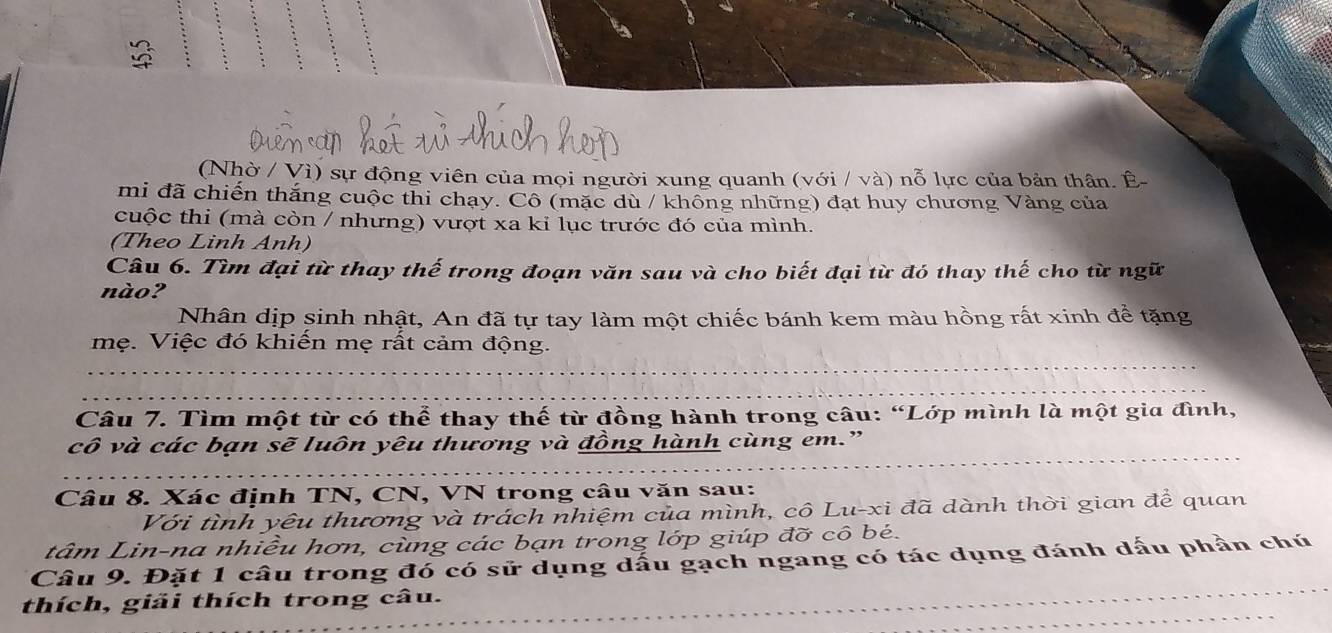 (Nhờ / Vì) sự động viên của mọi người xung quanh (với / và) nỗ lực của bản thân. Ê- 
mi đã chiến thắng cuộc thi chạy. Cô (mặc dù / không những) đạt huy chương Vàng của 
cuộc thi (mà còn / nhưng) vượt xa kỉ lục trước đó của mình. 
(Theo Linh Anh) 
Câu 6. Tìm đại từ thay thế trong đoạn văn sau và cho biết đại từ đó thay thế cho từ ngữ 
nào? 
Nhân dịp sinh nhật, An đã tự tay làm một chiếc bánh kem màu hồng rất xinh để tặng 
mẹ. Việc đó khiến mẹ rất cảm động. 
Câu 7. Tìm một từ có thể thay thế từ đồng hành trong câu: “Lớp mình là một gia đình, 
cô và các bạn sẽ luôn yêu thương và đồng hành cùng em.” 
Câu 8. Xác định TN, CN, VN trong câu văn sau: 
Với tình yêu thương và trách nhiệm của mình, cô Lu-xi đã dành thời gian để quan 
tâm Lin-na nhiều hơn, cùng các bạn trong lớp giúp đỡ cô bé. 
Câu 9. Đặt 1 câu trong đó có sử dụng dấu gạch ngang có tác dụng đánh dấu phần chú 
thích, giải thích trong câu.