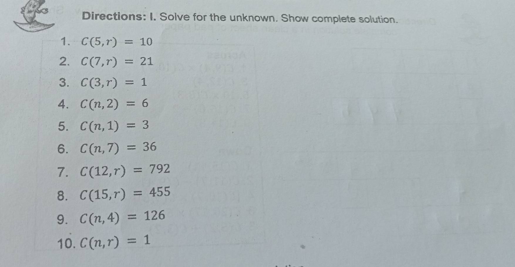 Directions: I. Solve for the unknown. Show complete solution. 
1. C(5,r)=10
2. C(7,r)=21
3. C(3,r)=1
4. C(n,2)=6
5. C(n,1)=3
6. C(n,7)=36
7. C(12,r)=792
8. C(15,r)=455
9. C(n,4)=126
10. C(n,r)=1