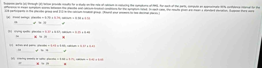 Suppose parts (a) through (d) below provide results for a study on the role of calcium in reducing the symptoms of PMS. For each of the parts, compute an approximate 95% confidence interval for the 
difference in mean symptom scores between the placebo and calcium-treated conditions for the symptom listed. In each case, the results given are mean ± standard deviation. Suppose there were
228 participants in the placebo group and 212 in the calcium-treated group. (Round your answers to two decimal places.) 
(a) mood swings: placebo =0.70± 0.74; calcium =0.50± 0.51
_ 
.08 ✔ to 32 √ 
(b) crying spells: placebo =0.37± 0.57; calcium =0.25 t 0.40
_04 × to .20_ × 
(c) aches and pains: placebo =0.43 0.60 , calcium =0.37 0.43
_ 
_-.()4 √ to 16
(d) craving sweets or saits: placebo =0.60± 0.71; calcium =0.42± 0.65.07 × to .29