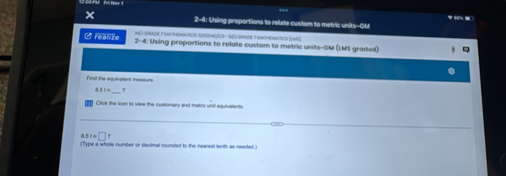 12:00 PM Fri Nov 1 ... 
？ 60% - 
2-4: Using proportions to relate custom to metric units-GM 
M/J GRADE 7 MATHEMATICS: 1205040/C3 - M/J gADE 7 MATHEMATICS (5) 
C realize 2-4: Using proportions to relate custom to metric units-GM (LMS graded) 
Find the equivalent measure.
8.51approx _ T 
Click the icon to view the customary and metric unit equivalents
8.5tapprox □ T
(Type a whole number or decimal rounded to the nearest tenth as needed.)