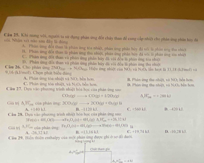 Khi nung với, người ta sử dụng phản ứng đốt cháy than để cung cấp nhiệt cho phân ứng phân hủy đá
với. Nhận xét nào sau đây là đúng
A. Phân ứng đót than là phân ứng tóa nhiệt, phản ứng phân hủy đá vôi là phân ủng thu nhiệt
B. Phản ứng đột than là phản ứng thu nhiệt, phản ứng phần huy đá với là phản ứng tòa nhiệt
C. Phân ứng đốt than và phản ứng phân hủy đã vôi đều là phản ứng tóa nhiệt
D. Phân ứng đốt than và phản ứng phân bủy đá vôi đều là phân ứng thu nhiệt
Câu 26. Cho phân ứng 2NO_20 N_2O_mice
9,16 (kJ/mol). Chọn phát biểu đùng  Hiệu ứng nhiệt của NO_2 vá N_2O lần lượt là 33,18 (kJ/mol) và
A. Phân ứng tòa nhiệt và NO_2 bèn hơn.
C. Phán ứng tòa nhiệt, và N_2O 1 bền hơn. B. Phân ứng thu nhiệt, và NO_2 běn hom.
Câu 27. Dựa vào phương trình nhiệt hóa học của phản ứng sau: D. Phản ứng thu nhiệt, và N_2O_4 : bê n hơn.
CO_2(g)to CO(g)+1/2O_2(g) H_(fu)°=+280kJ
Giá trị △ ,H_(2∈fty)° của phán ứng: 2CO_2(g)to 2CO(g)+O_2(g)B C. +560 kJ. D. ~420 kJ.
A. +140 kJ. B. −1120 kJ
Câu 28. Dựa vào phương trình nhiệt hóa học của phản ứng sau:
3Fe(s)+4H_2O(l)to Fe_3O_2(s)+4H_2(g)Delta H_(2m)^+=+26.32kJ
là
Giá trị △ _2H_(2m)^+ của phản ứng: Fe_3O_4(s)+4H_2(g)to to 3Fe(s)+4H_2O(l) C. +19,74 kJ. D. -10,28 kJ.
A. -26,32kJ B. +13,16kJ.
Câu 29. Biển thiên enthalpy của một phản ứng được ghi ở sơ đồ đưới.
Năng lượng kJ
Chát tham gia
△ _rH_(2n+)°
△ JI_(max)°=-akJ