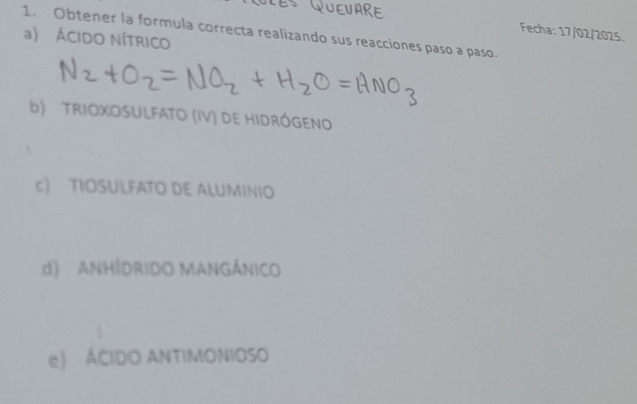 Fecha: 17/02/2025.
1. Obtener la formula correcta realizando sus reacciones paso a paso.
a) ÁCIDO NÍTRICO
b) TRIOXOSULFATO (IV) DE HIDRÓGENO
c) TIOSULFATO DE ALUMINIO
d) ANHÍDRIDO MANGÁNICO
e) ÁCIDO ANTIMONIOSO