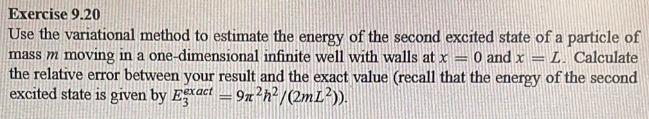 Use the variational method to estimate the energy of the second excited state of a particle of 
mass m moving in a one-dimensional infinite well with walls at x=0 and x=L. Calculate 
the relative error between your result and the exact value (recall that the energy of the second 
excited state is given by E_3^((exact)=9π ^2)h^2/(2mL^2)).