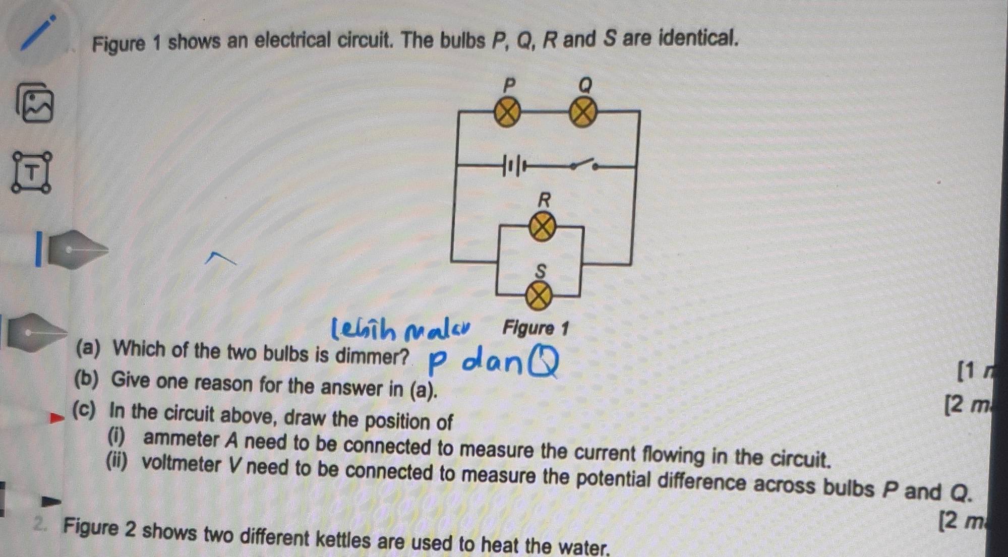 Figure 1 shows an electrical circuit. The bulbs P, Q, R and S are identical. 
Figure 1 
(a) Which of the two bulbs is dimmer? 
[1 n 
(b) Give one reason for the answer in (a). 
[ 2 m
(c) In the circuit above, draw the position of 
(i) ammeter A need to be connected to measure the current flowing in the circuit. 
(ii) voltmeter V need to be connected to measure the potential difference across bulbs P and Q. 
[ 2 m
Figure 2 shows two different kettles are used to heat the water.