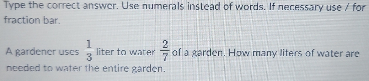 Type the correct answer. Use numerals instead of words. If necessary use / for 
fraction bar. 
A gardener uses  1/3  liter to water  2/7  of a garden. How many liters of water are 
needed to water the entire garden.