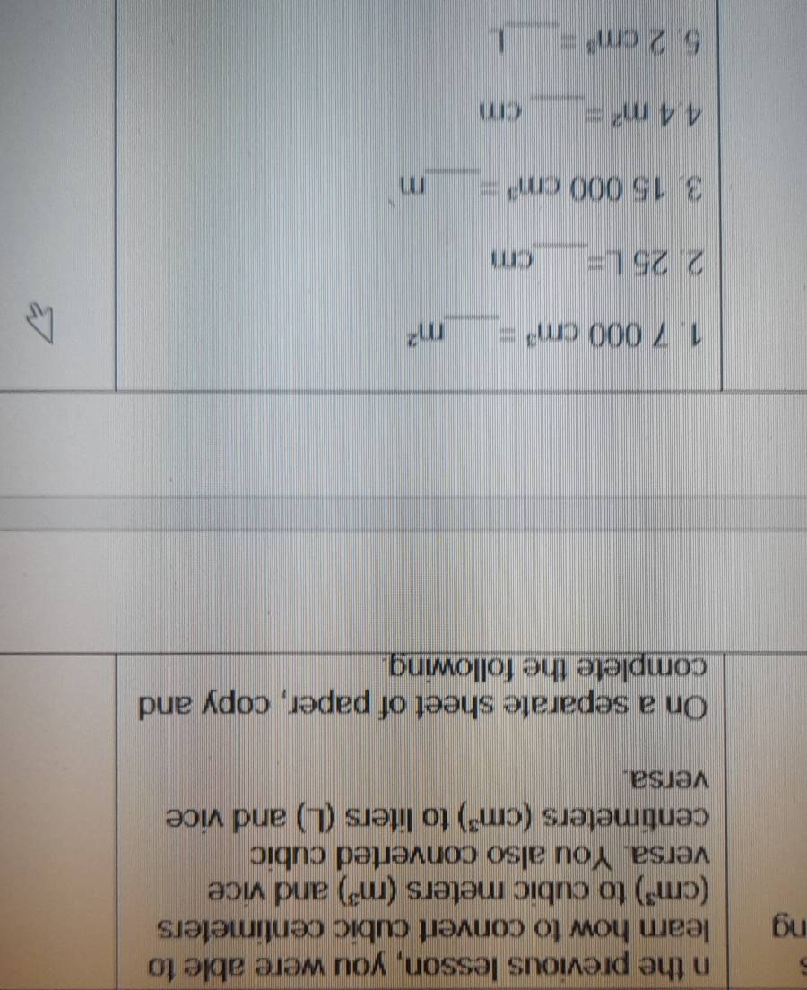 the previous lesson, you were able to 
ng learn how to convert cubic centimeters
(cm^3) to cubic meters (m^3) and vice 
versa. You also converted cubic
centimeters (cm^3) to liters (L) and vice 
versa. 
On a separate sheet of paper, copy and 
complete the following. 
1. 7000cm^3= _  m^2
2. 25L= _  cm
3. 15000cm^3= _  m
_
4.4m^2= cm
5. 2cm^3= _  L