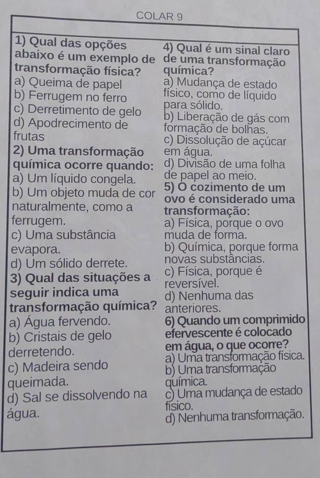 COLAR 9
1) Qual das opções 4) Qual é um sinal claro
abaixo é um exemplo de de uma transformação
transformação física? química?
a) Queima de papel a) Mudança de estado
b) Ferrugem no ferro físico, como de líquido
c) Derretimento de gelo para sólido.
b) Liberação de gás com
d) Apodrecimento de formação de bolhas.
frutas c) Dissolução de açúcar
2) Uma transformação em água.
química ocorre quando: d) Divisão de uma folha
de papel ao meio.
a) Um líquido congela. 5) Ô cozimento de um
b) Um objeto muda de cor ovo é considerado uma
naturalmente, como a transformação:
ferrugem. a) Física, porque o ovo
c) Uma substância muda de forma.
evapora. b) Química, porque forma
d) Um sólido derrete. novas substâncias.
c) Física, porque é
3) Qual das situações a reversível.
seguir indica uma d) Nenhuma das
transformação química? anteriores.
a) Água fervendo. 6) Quando um comprimido
b) Cristais de gelo efervescente é colocado
derretendo. em água, o que ocorre?
a) Uma transformação física.
c) Madeira sendo
b) Uma transformação
queimada. química.
d) Sal se dissolvendo na c) Uma mudança de estado
água. físico.
d) Nenhuma transformação.