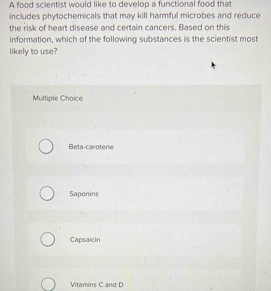 A food scientist would like to develop a functional food that
includes phytochemicals that may kill harmful microbes and reduce
the risk of heart disease and certain cancers. Based on this
information, which of the following substances is the scientist most
likely to use?
Multiple Choice
Beta-carotene
Saponins
Capsaicin
Vitamins C and D