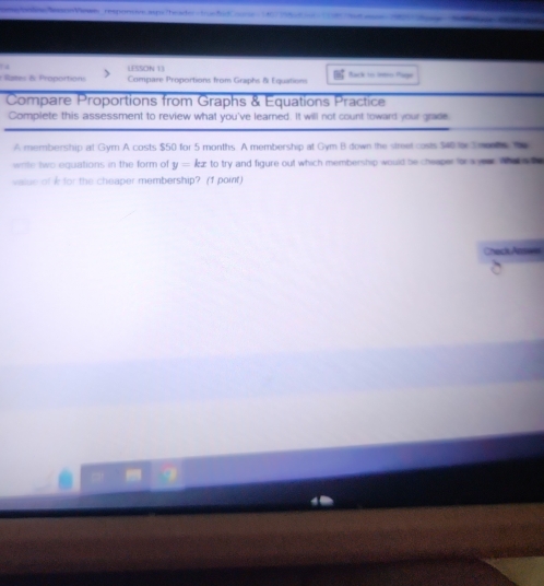 on Vase responcón a o Tea do 
LESSON 13 
* Raes & Proportion Compare Proportions from Graphs & Equatons Bk 
Compare Proportions from Graphs & Equations Practice 
Complete this assessment to review what you've learned. It will not count toward your grade 
A membership at Gym A costs $50 for 5 months. A membership at Gym B down the street costs $40 o Snoots te 
wite two equations in the form of y=kx to try and figure out which membership would be cheeper for s vea whe a t 
walue ofk for the cheaper membership? (1 point) 
Check Ant==