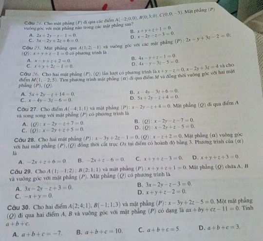 Cho mặt phẳng (P) đi qua các điểm A(-2;0;0),B(0;3;0),C(0;0;-3). Mặt phẳng (P)
vuống gốc với mặt pháng nào trong các mặt pháng sau?
B. x+y+z+1=0.
A. 2x+2y-z-1=0. D. x-2y-z-3=0
C. 3x-2y+2z+6=0.
Cầu 25. Mặt phẳng qua A(1;2;-1) và vuống góc với các mặt phẳng (P): 2x-y+3z-2=0
(Q): x+y+z-1=0 có phương trình là
B. 4x-y+z-1=0.
A. x-y+z+2=0. D. 4x-y-3z-5=0
C . x+y+2z-1=0. và cho
Câu 26. Cho hai mặt phẳng (P), (Q) lần lượt có phương trình là
điểm M(1;-2;5) Tìm phương trình mặt phẳng (α) di qua điểm M và đông thời vuông gốc với hai mặt x+y-z=0.x-2y+3z=4
phẳng (P),(Q).
A. 5x+2y-z+14=0.
B. x-4y-3z+6=0.
C. x-4y-3z-6=0.
D. 5x+2y-z+4=0.
Câu 27. Cho điểm A(-4;1;1) và mặt phẳng (P): x-2y-z+4=0
và song song với mặt phẳng (P) có phương trình là   Mặt phẳng (Q) đi qua điểm A
A. (Q):x-2y-z+7=0. B. (Q):x-2y-z-7=0.
C. (Q):x-2y+z+5=0. D. C :x-2y+z-5=0.
Câu 28. Cho hai mặt phẳng (P): x-3y+2z-1=0.(Q): x-z+2=0. Mặt phẳng (α) vuông góc
với hai mặt phẳng (P),(Q) đồng thời cất trục Ox tại điểm có hoành độ bằng 3. Phương trình của (α)
là
A. -2x+z+6=0 B. -2x+z-6=0. C. x+y+z-3=0. D. x+y+z+3=0.
Câu 29. Cho A(1;-1;2);B(2;1;1) và mặt phẳng (P) : x+y+z+1=0.  Mặt phẳng (Q) chứa A, B
và vuông góc với mặt phẳng (P). Mặt phẳng (Q) có phương trình là
A. 3x-2y-z+3=0.
B. 3x-2y-z-3=0.
D. x+y+z-2=0.
C. -x+y=0.
Câu 30. Cho hai điểm A(2;4;1),B(-1;1;3) và mặt phẳng (P):x-3y+2z-5=0 Một mặt phẳng
(Q) đi qua hai điểm A, B và vuông góc với mặt phẳng (P) có đạng là ax+by+cz-11=0 Tính
a+b+c.
A. a+b+c=-7. B. a+b+c=10. C. a+b+c=5. D. a+b+c=3.