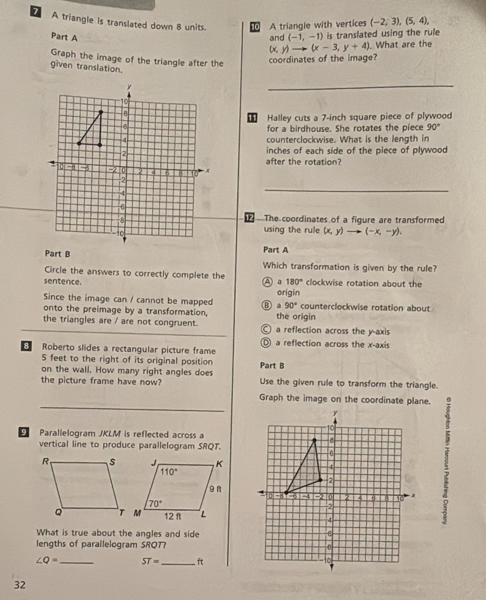 A triangle is translated down 8 units. 10 A triangle with vertices (-2,3),(5,4),
Part A and (-1,-1) is translated using the rule
(x,y)to (x-3,y+4). What are the
Graph the image of the triangle after the
coordinates of the image?
given translation.
__
11 Halley cuts a 7-inch square piece of plywood
for a birdhouse. She rotates the piece 90°
counterclockwise. What is the length in
inches of each side of the piece of plywood
after the rotation?
The coordinates of a figure are transformed
using the rule (x,y) (-x,-y).
Part B
Part A
Which transformation is given by the rule?
Circle the answers to correctly complete the
sentence. A a 180° clockwise rotation about the
origin
Since the image can / cannot be mapped B a 90° counterclockwise rotation about
onto the preimage by a transformation, the origin
the triangles are / are not congruent. a reflection across the y-axis
D a reflection across the x-axis
8 Roberto slides a rectangular picture frame
5 feet to the right of its original position Part B
on the wall. How many right angles does
the picture frame have now? Use the given rule to transform the triangle.
Graph the image on the coordinate plane.
9 Parallelogram JKLM is reflected across a
vertical line to produce parallelogram SRQT.
8
What is true about the angles and side
lengths of parallelogram SRQT? 
_ ∠ Q=
ST= _ft
32