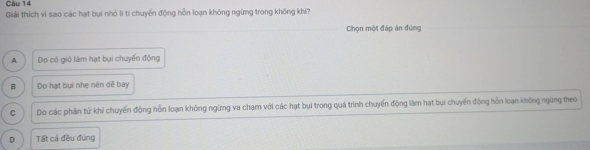 Giải thích vì sao các hạt bụi nhỏ li ti chuyển động hỗn loạn không ngừng trong không khí?
Chọn một đáp án đúng
A Do có gió làm hạt bụi chuyển động
B Do hạt bụi nhẹ nên dẽ bay
C Do các phân tử khí chuyển động hỗn loạn không ngừng va chạm với các hạt bụi trong quá trình chuyển động làm hạt bụi chuyển động hỗn loạn không ngừng theo
D Tất cả đều đúng