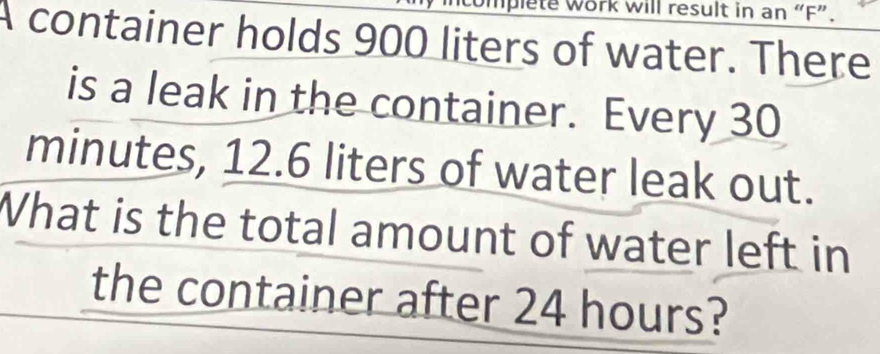 mplete work will result in an “F”. 
A container holds 900 liters of water. There 
is a leak in the container. Every 30
minutes, 12.6 liters of water leak out. 
What is the total amount of water left in 
the container after 24 hours?