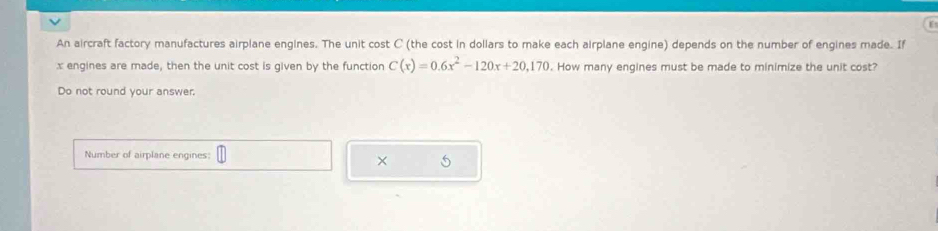 An aircraft factory manufactures airplane engines. The unit cost C (the cost in dollars to make each airplane engine) depends on the number of engines made. If
x engines are made, then the unit cost is given by the function C(x)=0.6x^2-120x+20,170. How many engines must be made to minimize the unit cost? 
Do not round your answer. 
Number of airplane engines: 
×