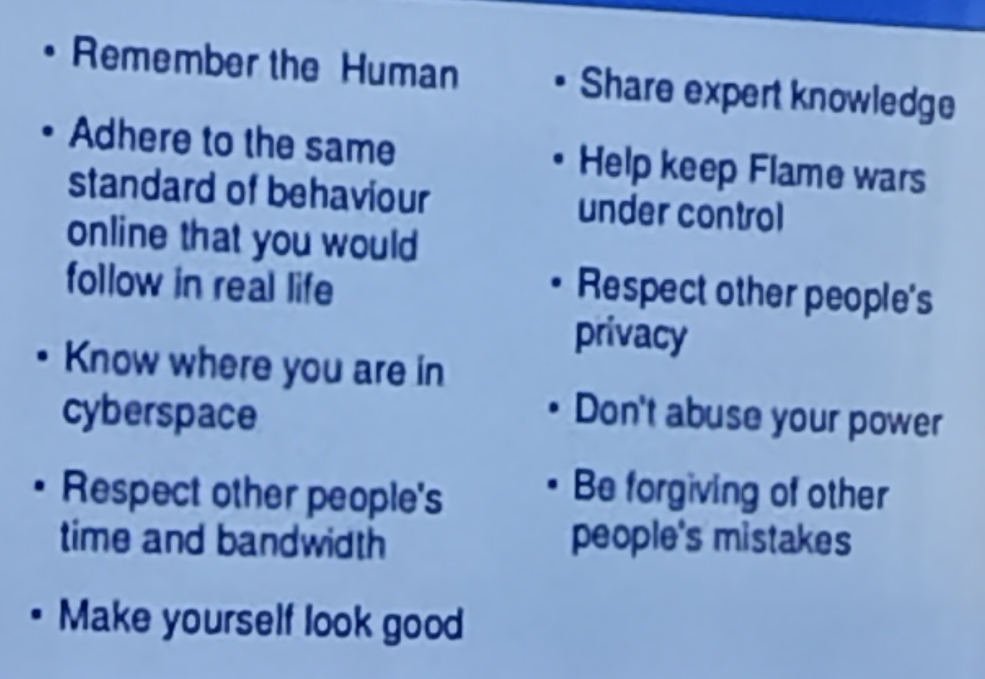 Remember the Human Share expert knowledge 
Adhere to the same Help keep Flame wars 
standard of behaviour under control 
online that you would 
follow in real life 
Respect other people's 
privacy 
Know where you are in 
cyberspace Don't abuse your power 
Respect other people's 
Be forgiving of other 
time and bandwidth people's mistakes 
Make yourself look good